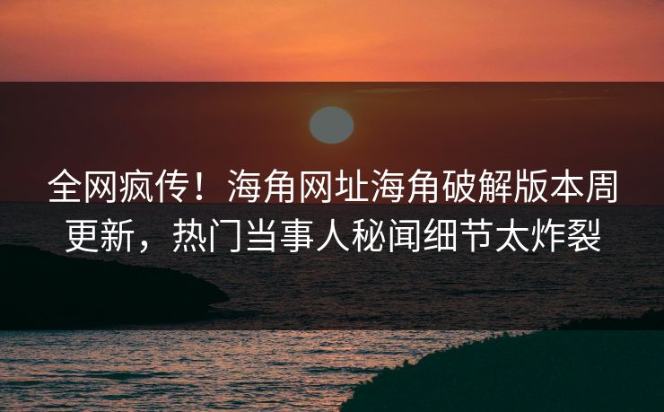 全网疯传！海角网址海角破解版本周更新，热门当事人秘闻细节太炸裂