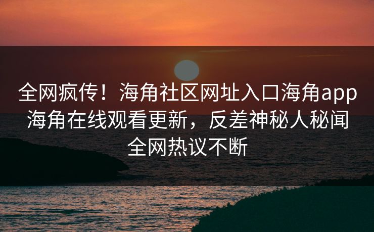 全网疯传！海角社区网址入口海角app海角在线观看更新，反差神秘人秘闻全网热议不断