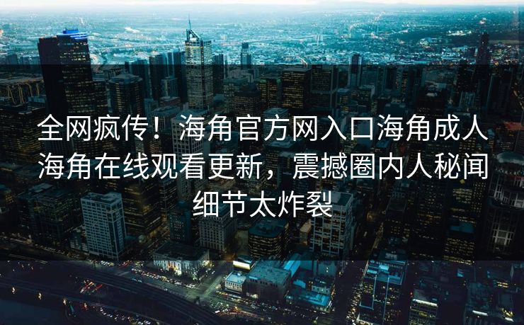 全网疯传！海角官方网入口海角成人海角在线观看更新，震撼圈内人秘闻细节太炸裂