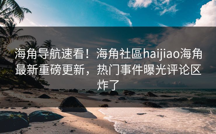 海角导航速看！海角社區haijiao海角最新重磅更新，热门事件曝光评论区炸了
