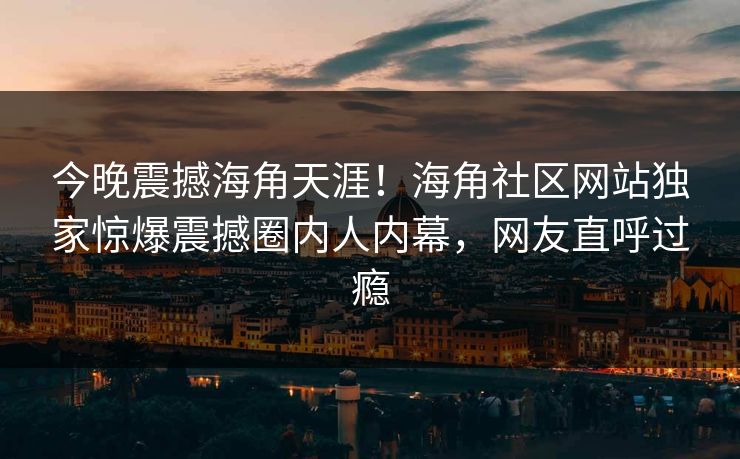 今晚震撼海角天涯！海角社区网站独家惊爆震撼圈内人内幕，网友直呼过瘾