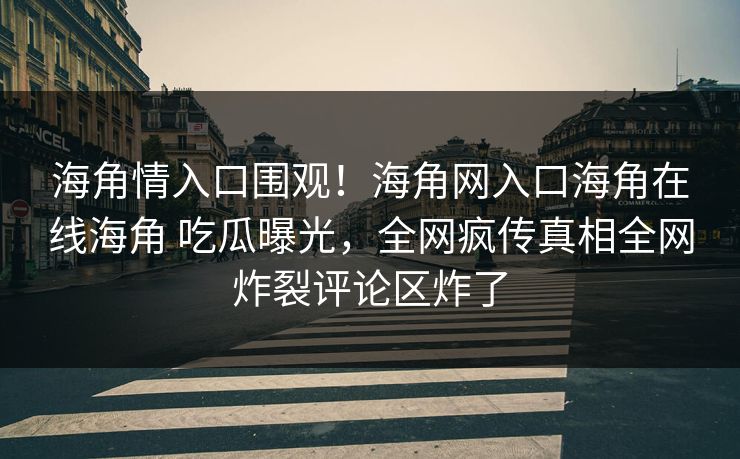 海角情入口围观！海角网入口海角在线海角 吃瓜曝光，全网疯传真相全网炸裂评论区炸了