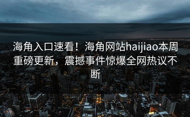 海角入口速看！海角网站haijiao本周重磅更新，震撼事件惊爆全网热议不断