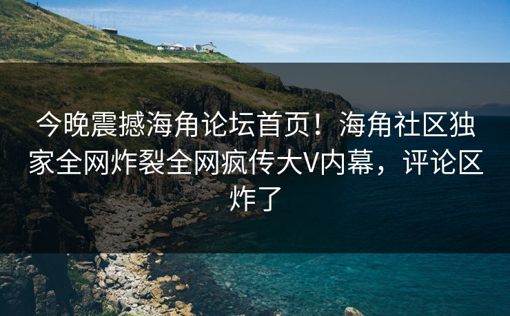 今晚震撼海角论坛首页！海角社区独家全网炸裂全网疯传大V内幕，评论区炸了