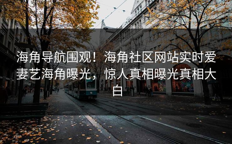 海角导航围观！海角社区网站实时爱妻艺海角曝光，惊人真相曝光真相大白