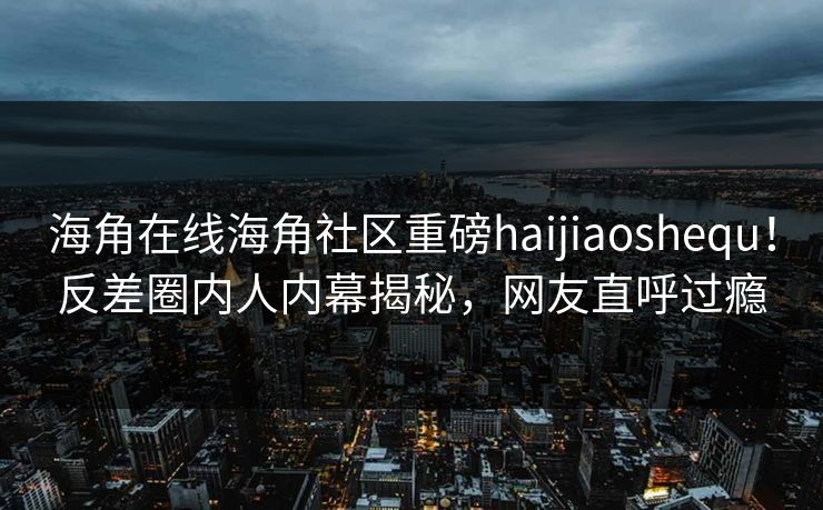 海角在线海角社区重磅haijiaoshequ！反差圈内人内幕揭秘，网友直呼过瘾