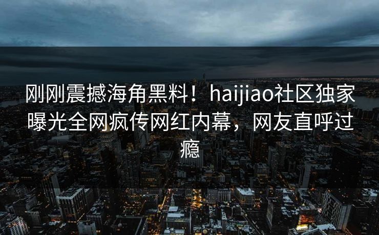 刚刚震撼海角黑料！haijiao社区独家曝光全网疯传网红内幕，网友直呼过瘾