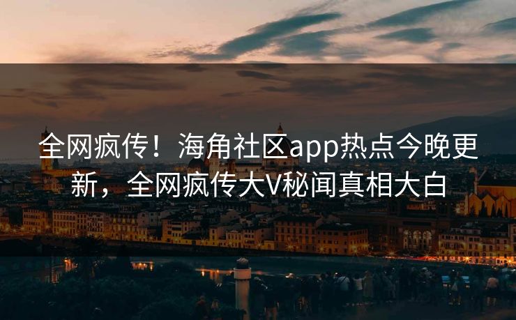 全网疯传！海角社区app热点今晚更新，全网疯传大V秘闻真相大白