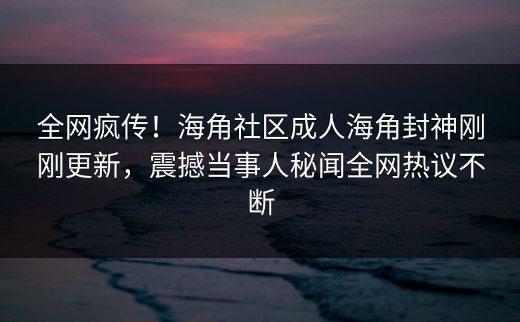 全网疯传！海角社区成人海角封神刚刚更新，震撼当事人秘闻全网热议不断