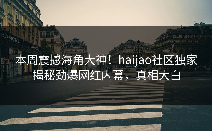 本周震撼海角大神！haijao社区独家揭秘劲爆网红内幕，真相大白
