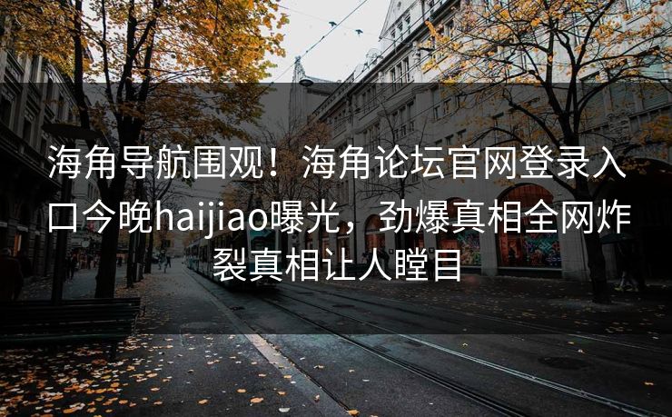 海角导航围观！海角论坛官网登录入口今晚haijiao曝光，劲爆真相全网炸裂真相让人瞠目