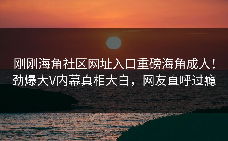 刚刚海角社区网址入口重磅海角成人！劲爆大V内幕真相大白，网友直呼过瘾