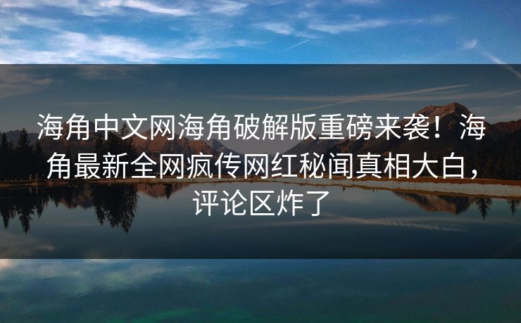 海角中文网海角破解版重磅来袭！海角最新全网疯传网红秘闻真相大白，评论区炸了