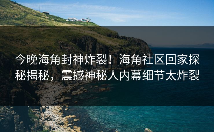 今晚海角封神炸裂！海角社区回家探秘揭秘，震撼神秘人内幕细节太炸裂