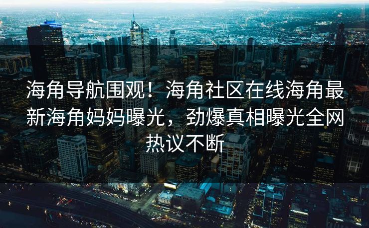 海角导航围观！海角社区在线海角最新海角妈妈曝光，劲爆真相曝光全网热议不断
