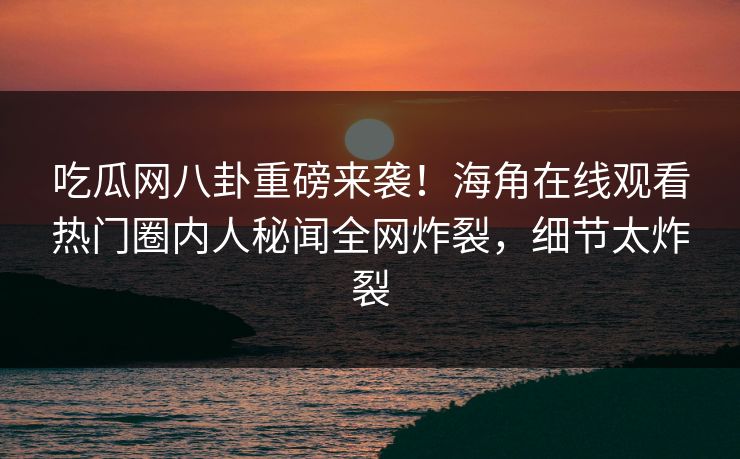 吃瓜网八卦重磅来袭！海角在线观看热门圈内人秘闻全网炸裂，细节太炸裂