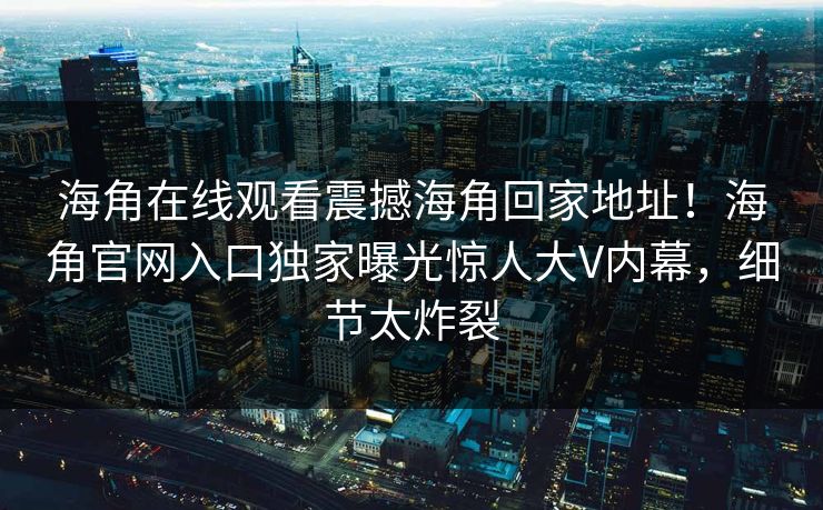 海角在线观看震撼海角回家地址！海角官网入口独家曝光惊人大V内幕，细节太炸裂