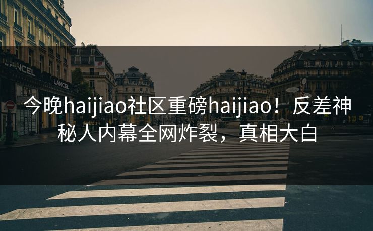 今晚haijiao社区重磅haijiao！反差神秘人内幕全网炸裂，真相大白