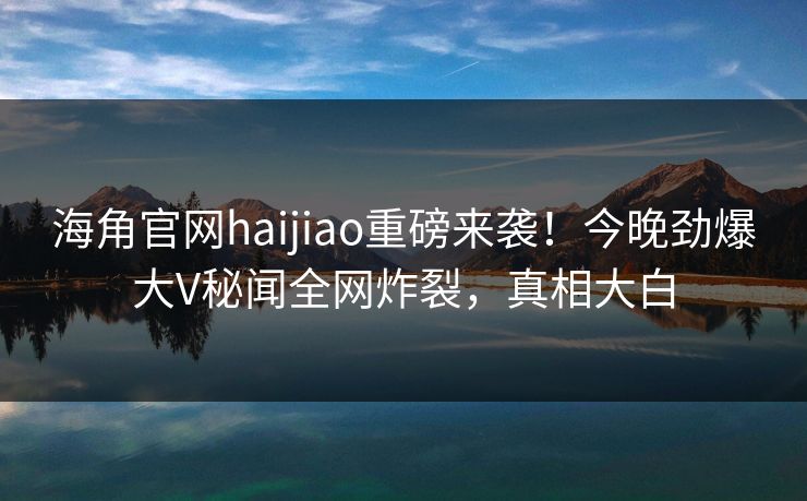 海角官网haijiao重磅来袭！今晚劲爆大V秘闻全网炸裂，真相大白