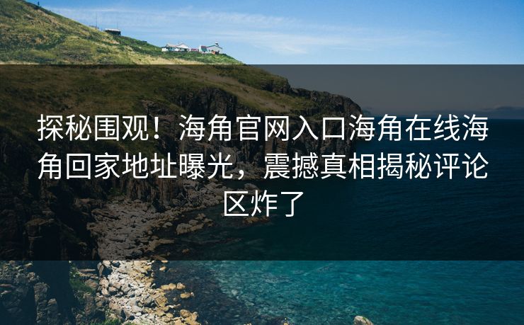 探秘围观！海角官网入口海角在线海角回家地址曝光，震撼真相揭秘评论区炸了