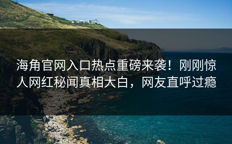 海角官网入口热点重磅来袭！刚刚惊人网红秘闻真相大白，网友直呼过瘾