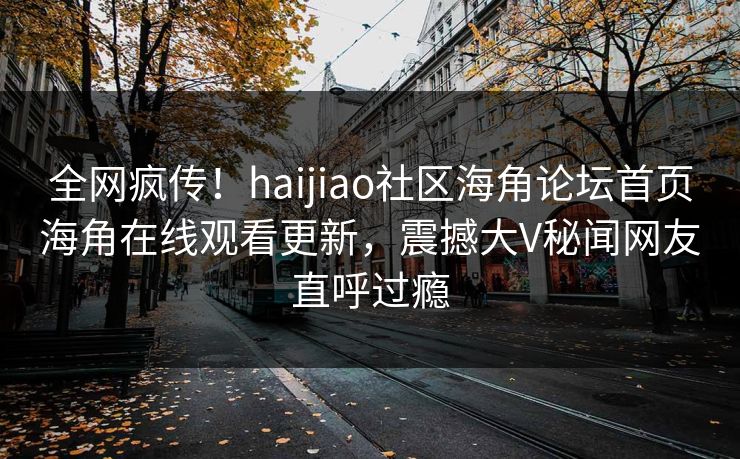 全网疯传！haijiao社区海角论坛首页海角在线观看更新，震撼大V秘闻网友直呼过瘾