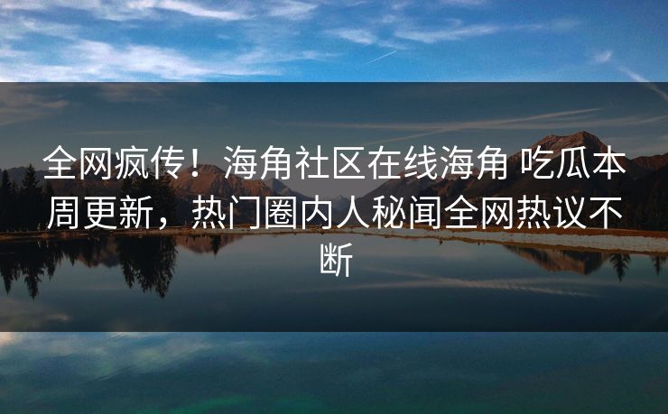 全网疯传！海角社区在线海角 吃瓜本周更新，热门圈内人秘闻全网热议不断