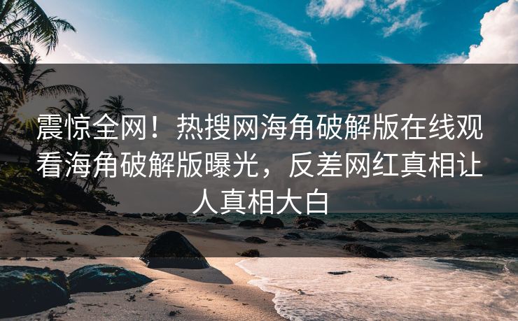 震惊全网！热搜网海角破解版在线观看海角破解版曝光，反差网红真相让人真相大白