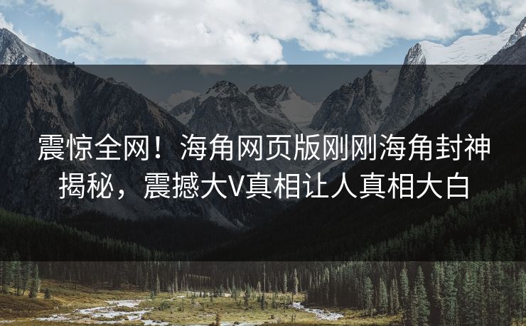 震惊全网！海角网页版刚刚海角封神揭秘，震撼大V真相让人真相大白