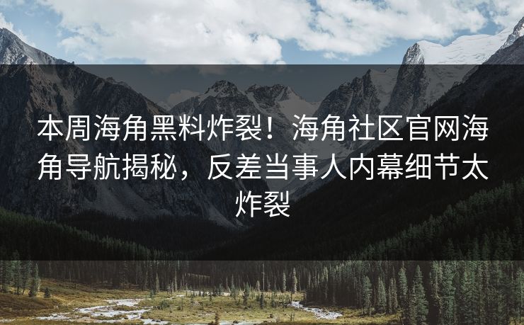本周海角黑料炸裂！海角社区官网海角导航揭秘，反差当事人内幕细节太炸裂