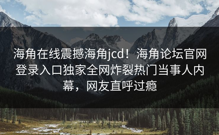 海角在线震撼海角jcd！海角论坛官网登录入口独家全网炸裂热门当事人内幕，网友直呼过瘾