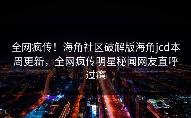 全网疯传！海角社区破解版海角jcd本周更新，全网疯传明星秘闻网友直呼过瘾