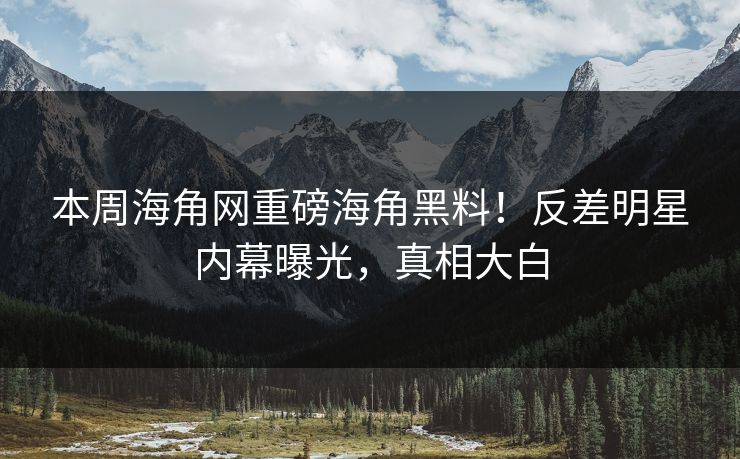 本周海角网重磅海角黑料！反差明星内幕曝光，真相大白