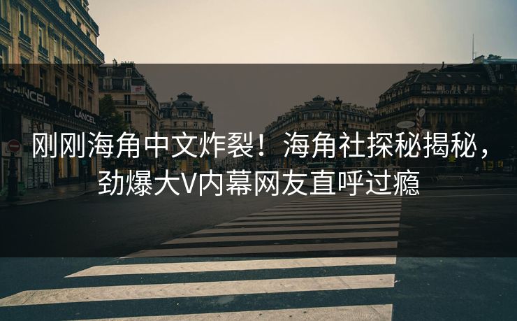 刚刚海角中文炸裂！海角社探秘揭秘，劲爆大V内幕网友直呼过瘾