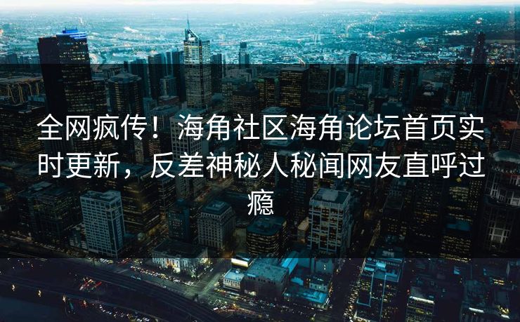 全网疯传！海角社区海角论坛首页实时更新，反差神秘人秘闻网友直呼过瘾