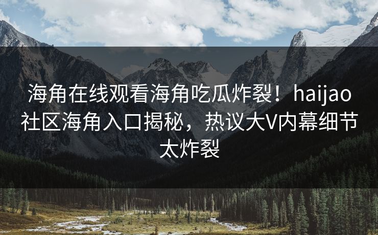 海角在线观看海角吃瓜炸裂！haijao社区海角入口揭秘，热议大V内幕细节太炸裂