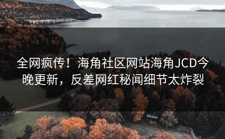 全网疯传！海角社区网站海角JCD今晚更新，反差网红秘闻细节太炸裂