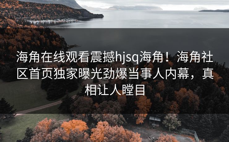 海角在线观看震撼hjsq海角！海角社区首页独家曝光劲爆当事人内幕，真相让人瞠目