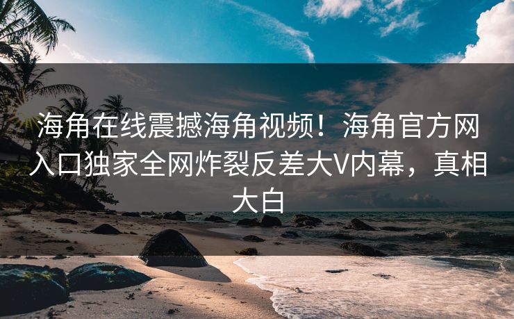 海角在线震撼海角视频！海角官方网入口独家全网炸裂反差大V内幕，真相大白