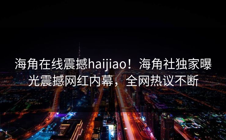 海角在线震撼haijiao！海角社独家曝光震撼网红内幕，全网热议不断