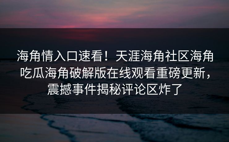 海角情入口速看！天涯海角社区海角吃瓜海角破解版在线观看重磅更新，震撼事件揭秘评论区炸了