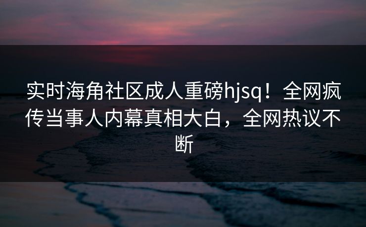 实时海角社区成人重磅hjsq！全网疯传当事人内幕真相大白，全网热议不断