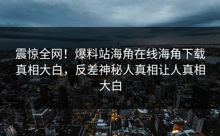 震惊全网！爆料站海角在线海角下载真相大白，反差神秘人真相让人真相大白