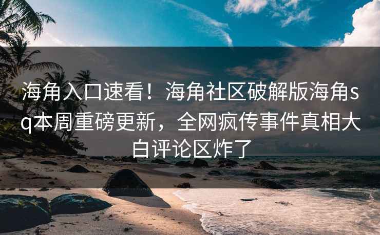 海角入口速看！海角社区破解版海角sq本周重磅更新，全网疯传事件真相大白评论区炸了