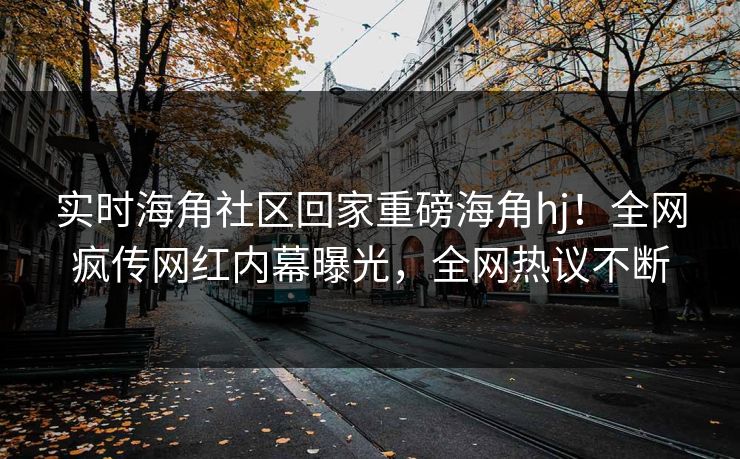 实时海角社区回家重磅海角hj！全网疯传网红内幕曝光，全网热议不断