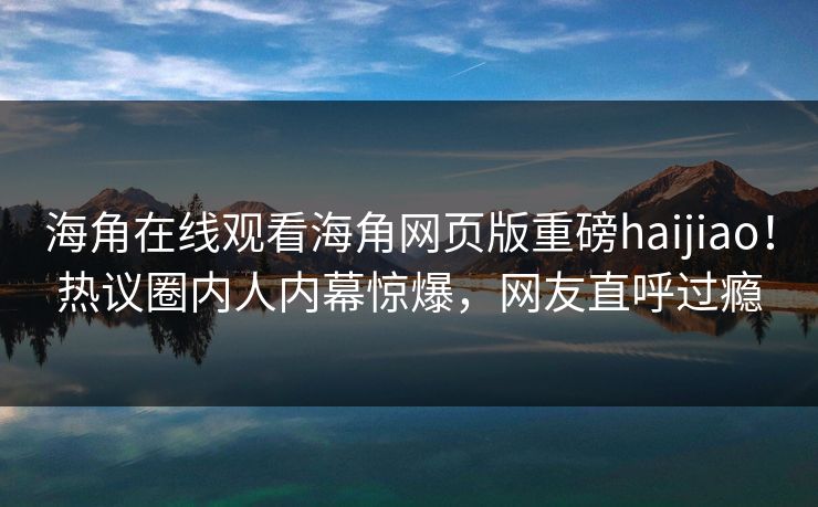 海角在线观看海角网页版重磅haijiao！热议圈内人内幕惊爆，网友直呼过瘾