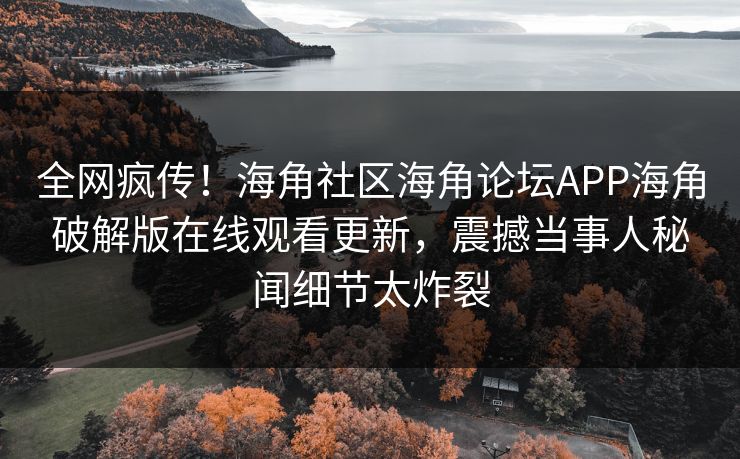 全网疯传！海角社区海角论坛APP海角破解版在线观看更新，震撼当事人秘闻细节太炸裂