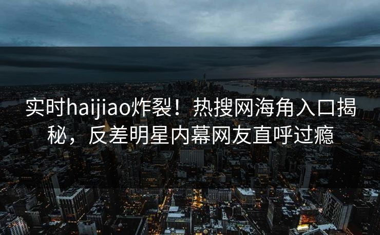 实时haijiao炸裂！热搜网海角入口揭秘，反差明星内幕网友直呼过瘾