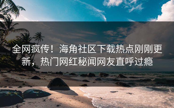 全网疯传！海角社区下载热点刚刚更新，热门网红秘闻网友直呼过瘾