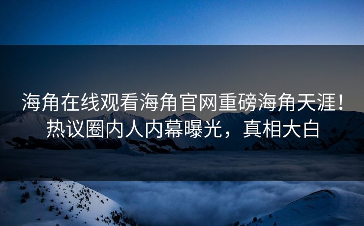 海角在线观看海角官网重磅海角天涯！热议圈内人内幕曝光，真相大白